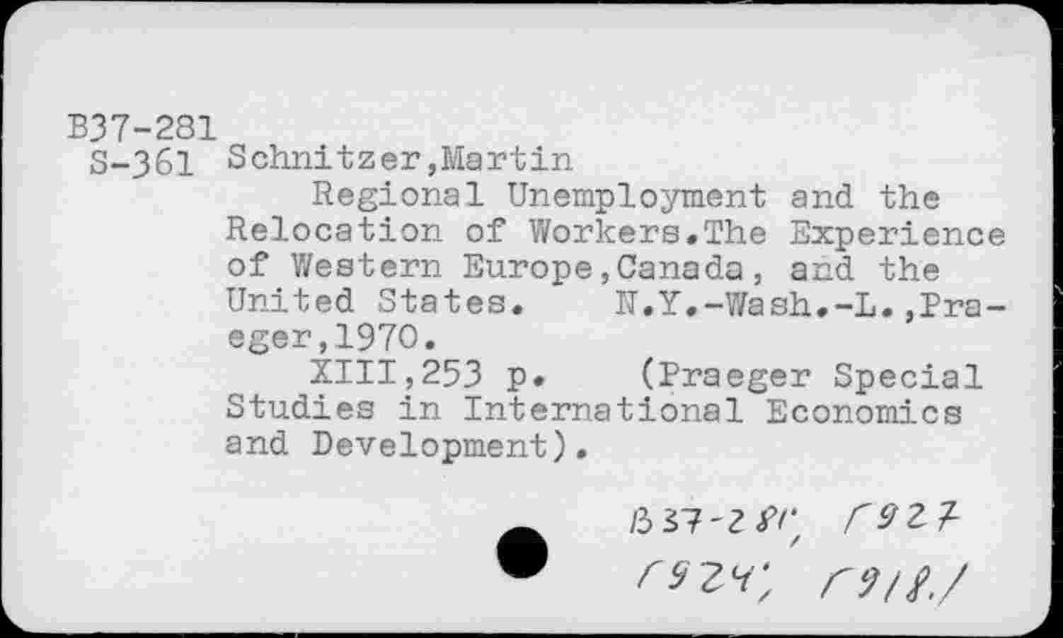 ﻿B37-281
S-361 Schnitzer,Martin
Regional Unemployment and the Relocation of Workers.The Experience of Western Europe,Canada, and the United States.	U.Y.-Wash.-L.»Pra-
eger, 1970.
XIII,253 p. (Praeger Special Studies in International Economics and Development).
/3 37-Z^'
/ ry//,/